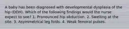 A baby has been diagnosed with developmental dysplasia of the hip (DDH). Which of the following findings would the nurse expect to see? 1. Pronounced hip abduction. 2. Swelling at the site. 3. Asymmetrical leg folds. 4. Weak femoral pulses.