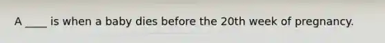 A ____ is when a baby dies before the 20th week of pregnancy.
