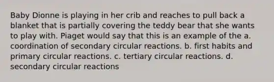 Baby Dionne is playing in her crib and reaches to pull back a blanket that is partially covering the teddy bear that she wants to play with. Piaget would say that this is an example of the a. coordination of secondary circular reactions. b. first habits and primary circular reactions. c. tertiary circular reactions. d. secondary circular reactions