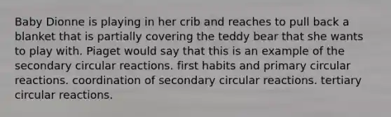 Baby Dionne is playing in her crib and reaches to pull back a blanket that is partially covering the teddy bear that she wants to play with. Piaget would say that this is an example of the secondary circular reactions. first habits and primary circular reactions. coordination of secondary circular reactions. tertiary circular reactions.