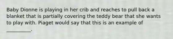 Baby Dionne is playing in her crib and reaches to pull back a blanket that is partially covering the teddy bear that she wants to play with. Piaget would say that this is an example of __________.