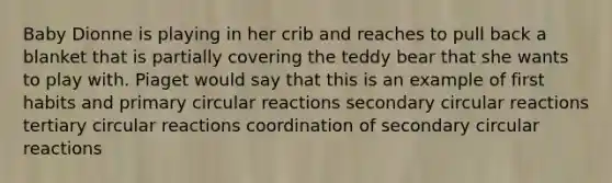 Baby Dionne is playing in her crib and reaches to pull back a blanket that is partially covering the teddy bear that she wants to play with. Piaget would say that this is an example of first habits and primary circular reactions secondary circular reactions tertiary circular reactions coordination of secondary circular reactions