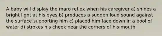 A baby will display the maro reflex when his caregiver a) shines a bright light at his eyes b) produces a sudden loud sound against the surface supporting him c) placed him face down in a pool of water d) strokes his cheek near the corners of his mouth