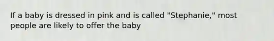 If a baby is dressed in pink and is called "Stephanie," most people are likely to offer the baby