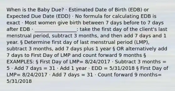 When is the Baby Due? · Estimated Date of Birth (EDB) or Expected Due Date (EDD) · No formula for calculating EDB is exact · Most women give birth between 7 days before to 7 days after EDB · _________________: take the first day of the client's last menstrual period, subtract 3 months, and then add 7 days and 1 year. § Determine first day of last menstrual period (LMP), subtract 3 months, add 7 days plus 1 year § OR alternatively add 7 days to First Day of LMP and count forward 9 months § EXAMPLES: § First Day of LMP= 8/24/2017 · Subtract 3 months = 5 · Add 7 days = 31 · Add 1 year · EDD = 5/31/2018 § First Day of LMP= 8/24/2017 · Add 7 days = 31 · Count forward 9 months= 5/31/2018