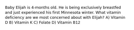 Baby Elijah is 4-months old. He is being exclusively breastfed and just experienced his first Minnesota winter. What vitamin deficiency are we most concerned about with Elijah? A) Vitamin D B) Vitamin K C) Folate D) Vitamin B12