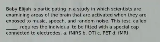 Baby Elijah is participating in a study in which scientists are examining areas of the brain that are activated when they are exposed to music, speech, and random noise. This test, called _____, requires the individual to be fitted with a special cap connected to electrodes. a. fNIRS b. DTI c. PET d. fMRI