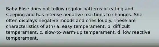 Baby Elise does not follow regular patterns of eating and sleeping and has intense negative reactions to changes. She often displays negative moods and cries loudly. These are characteristics of a(n) a. easy temperament. b. difficult temperament. c. slow-to-warm-up temperament. d. low reactive temperament.