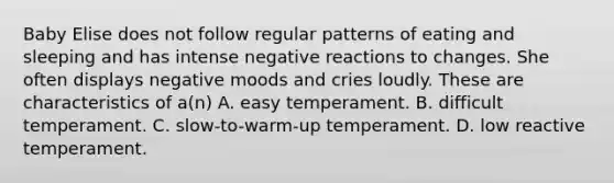 Baby Elise does not follow regular patterns of eating and sleeping and has intense negative reactions to changes. She often displays negative moods and cries loudly. These are characteristics of a(n) A. easy temperament. B. difficult temperament. C. slow-to-warm-up temperament. D. low reactive temperament.