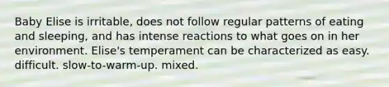 Baby Elise is irritable, does not follow regular patterns of eating and sleeping, and has intense reactions to what goes on in her environment. Elise's temperament can be characterized as easy. difficult. slow-to-warm-up. mixed.