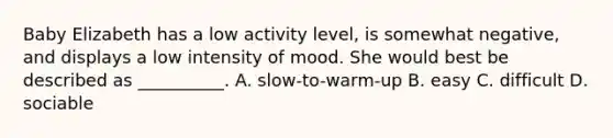 Baby Elizabeth has a low activity level, is somewhat negative, and displays a low intensity of mood. She would best be described as __________. A. slow-to-warm-up B. easy C. difficult D. sociable