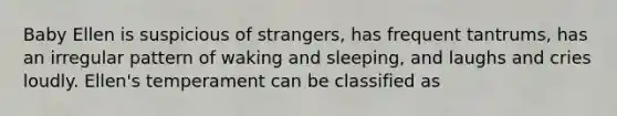 Baby Ellen is suspicious of strangers, has frequent tantrums, has an irregular pattern of waking and sleeping, and laughs and cries loudly. Ellen's temperament can be classified as