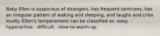 Baby Ellen is suspicious of strangers, has frequent tantrums, has an irregular pattern of waking and sleeping, and laughs and cries loudly. Ellen's temperament can be classified as -easy. -hyperactive. -difficult. -slow-to-warm-up.