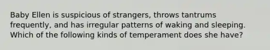 Baby Ellen is suspicious of strangers, throws tantrums frequently, and has irregular patterns of waking and sleeping. Which of the following kinds of temperament does she have?