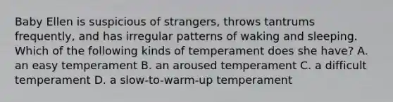 Baby Ellen is suspicious of strangers, throws tantrums frequently, and has irregular patterns of waking and sleeping. Which of the following kinds of temperament does she have? A. an easy temperament B. an aroused temperament C. a difficult temperament D. a slow-to-warm-up temperament