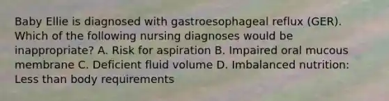 Baby Ellie is diagnosed with gastroesophageal reflux (GER). Which of the following nursing diagnoses would be inappropriate? A. Risk for aspiration B. Impaired oral mucous membrane C. Deficient fluid volume D. Imbalanced nutrition: Less than body requirements