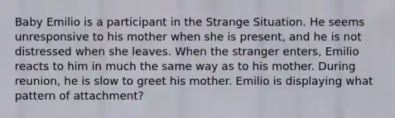 Baby Emilio is a participant in the Strange Situation. He seems unresponsive to his mother when she is present, and he is not distressed when she leaves. When the stranger enters, Emilio reacts to him in much the same way as to his mother. During reunion, he is slow to greet his mother. Emilio is displaying what pattern of attachment?