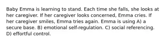 Baby Emma is learning to stand. Each time she falls, she looks at her caregiver. If her caregiver looks concerned, Emma cries. If her caregiver smiles, Emma tries again. Emma is using A) a secure base. B) emotional self-regulation. C) social referencing. D) effortful control.