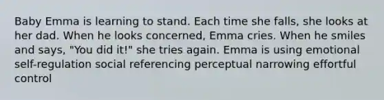 Baby Emma is learning to stand. Each time she falls, she looks at her dad. When he looks concerned, Emma cries. When he smiles and says, "You did it!" she tries again. Emma is using emotional self-regulation social referencing perceptual narrowing effortful control