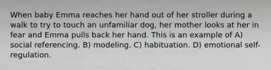 When baby Emma reaches her hand out of her stroller during a walk to try to touch an unfamiliar dog, her mother looks at her in fear and Emma pulls back her hand. This is an example of A) social referencing. B) modeling. C) habituation. D) emotional self-regulation.