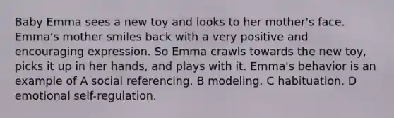 Baby Emma sees a new toy and looks to her mother's face. Emma's mother smiles back with a very positive and encouraging expression. So Emma crawls towards the new toy, picks it up in her hands, and plays with it. Emma's behavior is an example of A social referencing. B modeling. C habituation. D emotional self-regulation.