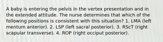 A baby is entering the pelvis in the vertex presentation and in the extended attitude. The nurse determines that which of the following positions is consistent with this situation? 1. LMA (left mentum anterior). 2. LSP (left sacral posterior). 3. RScT (right scapular transverse). 4. ROP (right occiput posterior).