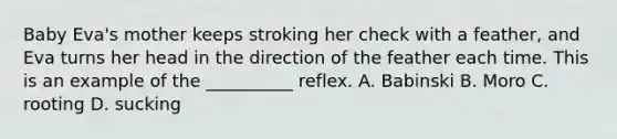 Baby Eva's mother keeps stroking her check with a feather, and Eva turns her head in the direction of the feather each time. This is an example of the __________ reflex. A. Babinski B. Moro C. rooting D. sucking