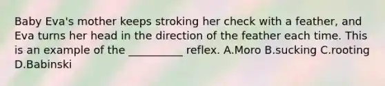 Baby Eva's mother keeps stroking her check with a feather, and Eva turns her head in the direction of the feather each time. This is an example of the __________ reflex. A.Moro B.sucking C.rooting D.Babinski