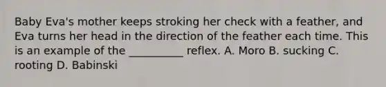 Baby Eva's mother keeps stroking her check with a feather, and Eva turns her head in the direction of the feather each time. This is an example of the __________ reflex. A. Moro B. sucking C. rooting D. Babinski