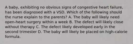 A baby, exhibiting no obvious signs of congestive heart failure, has been diagnosed with a VSD. Which of the following should the nurse explain to the parents? A. The baby will likely need open-heart surgery within a week B. The defect will likely close without therapy C. The defect likely developed early in the second trimester D. The baby will likely be placed on high-calorie formula.