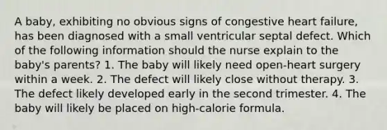 A baby, exhibiting no obvious signs of congestive heart failure, has been diagnosed with a small ventricular septal defect. Which of the following information should the nurse explain to the baby's parents? 1. The baby will likely need open-heart surgery within a week. 2. The defect will likely close without therapy. 3. The defect likely developed early in the second trimester. 4. The baby will likely be placed on high-calorie formula.