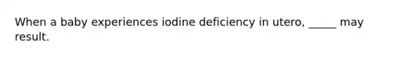 When a baby experiences iodine deficiency in utero, _____ may result.