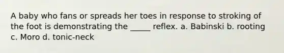 A baby who fans or spreads her toes in response to stroking of the foot is demonstrating the _____ reflex. a. Babinski b. rooting c. Moro d. tonic-neck