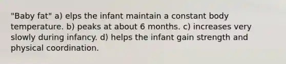 "Baby fat" a) elps the infant maintain a constant body temperature. b) peaks at about 6 months. c) increases very slowly during infancy. d) helps the infant gain strength and physical coordination.