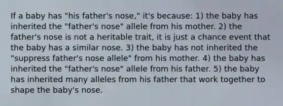 If a baby has "his father's nose," it's because: 1) the baby has inherited the "father's nose" allele from his mother. 2) the father's nose is not a heritable trait, it is just a chance event that the baby has a similar nose. 3) the baby has not inherited the "suppress father's nose allele" from his mother. 4) the baby has inherited the "father's nose" allele from his father. 5) the baby has inherited many alleles from his father that work together to shape the baby's nose.