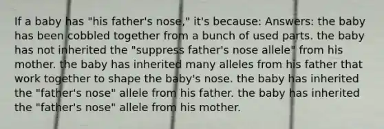 If a baby has "his father's nose," it's because: Answers: the baby has been cobbled together from a bunch of used parts. the baby has not inherited the "suppress father's nose allele" from his mother. the baby has inherited many alleles from his father that work together to shape the baby's nose. the baby has inherited the "father's nose" allele from his father. the baby has inherited the "father's nose" allele from his mother.