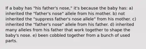 If a baby has "his father's nose," it's because the baby has: a) inherited the "father's nose" allele from his mother. b) not inherited the "suppress father's nose allele" from his mother. c) inherited the "father's nose" allele from his father. d) inherited many alleles from his father that work together to shape the baby's nose. e) been cobbled together from a bunch of used parts.