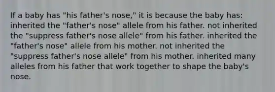 If a baby has "his father's nose," it is because the baby has: inherited the "father's nose" allele from his father. not inherited the "suppress father's nose allele" from his father. inherited the "father's nose" allele from his mother. not inherited the "suppress father's nose allele" from his mother. inherited many alleles from his father that work together to shape the baby's nose.