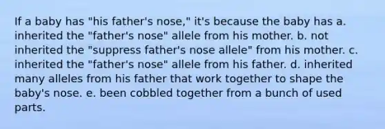 If a baby has "his father's nose," it's because the baby has a. inherited the "father's nose" allele from his mother. b. not inherited the "suppress father's nose allele" from his mother. c. inherited the "father's nose" allele from his father. d. inherited many alleles from his father that work together to shape the baby's nose. e. been cobbled together from a bunch of used parts.