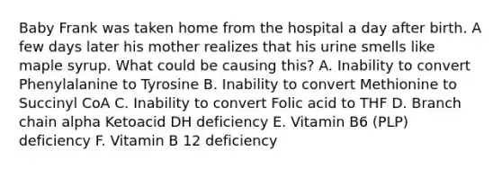 Baby Frank was taken home from the hospital a day after birth. A few days later his mother realizes that his urine smells like maple syrup. What could be causing this? A. Inability to convert Phenylalanine to Tyrosine B. Inability to convert Methionine to Succinyl CoA C. Inability to convert Folic acid to THF D. Branch chain alpha Ketoacid DH deficiency E. Vitamin B6 (PLP) deficiency F. Vitamin B 12 deficiency