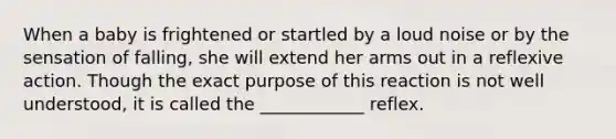 When a baby is frightened or startled by a loud noise or by the sensation of falling, she will extend her arms out in a reflexive action. Though the exact purpose of this reaction is not well understood, it is called the ____________ reflex.