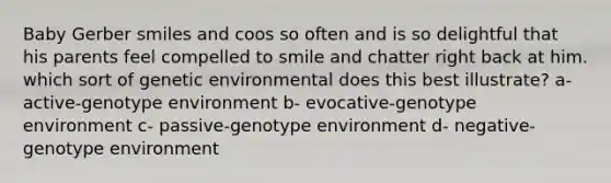 Baby Gerber smiles and coos so often and is so delightful that his parents feel compelled to smile and chatter right back at him. which sort of genetic environmental does this best illustrate? a- active-genotype environment b- evocative-genotype environment c- passive-genotype environment d- negative- genotype environment