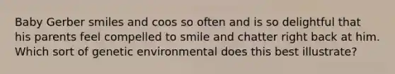 Baby Gerber smiles and coos so often and is so delightful that his parents feel compelled to smile and chatter right back at him. Which sort of genetic environmental does this best illustrate?