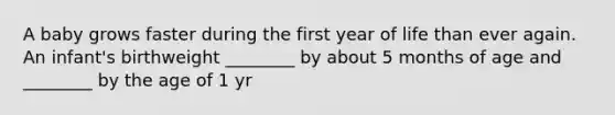 A baby grows faster during the first year of life than ever again. An infant's birthweight ________ by about 5 months of age and ________ by the age of 1 yr