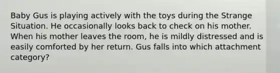 Baby Gus is playing actively with the toys during the Strange Situation. He occasionally looks back to check on his mother. When his mother leaves the room, he is mildly distressed and is easily comforted by her return. Gus falls into which attachment category?