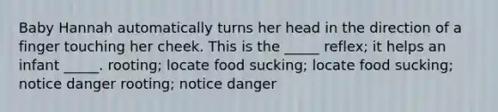 Baby Hannah automatically turns her head in the direction of a finger touching her cheek. This is the _____ reflex; it helps an infant _____. rooting; locate food sucking; locate food sucking; notice danger rooting; notice danger