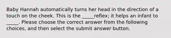 Baby Hannah automatically turns her head in the direction of a touch on the cheek. This is the _____reflex; it helps an infant to _____. Please choose the correct answer from the following choices, and then select the submit answer button.