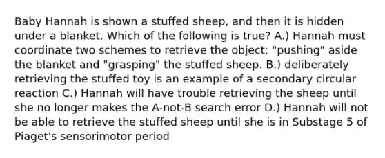 Baby Hannah is shown a stuffed sheep, and then it is hidden under a blanket. Which of the following is true? A.) Hannah must coordinate two schemes to retrieve the object: "pushing" aside the blanket and "grasping" the stuffed sheep. B.) deliberately retrieving the stuffed toy is an example of a secondary circular reaction C.) Hannah will have trouble retrieving the sheep until she no longer makes the A-not-B search error D.) Hannah will not be able to retrieve the stuffed sheep until she is in Substage 5 of Piaget's sensorimotor period