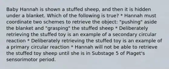 Baby Hannah is shown a stuffed sheep, and then it is hidden under a blanket. Which of the following is true? * Hannah must coordinate two schemes to retrieve the object: "pushing" aside the blanket and "grasping" the stuffed sheep * Deliberately retrieving the stuffed toy is an example of a secondary circular reaction * Deliberately retrieving the stuffed toy is an example of a primary circular reaction * Hannah will not be able to retrieve the stuffed toy sheep until she is in Substage 5 of Piaget's sensorimotor period.