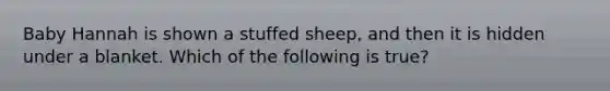 Baby Hannah is shown a stuffed sheep, and then it is hidden under a blanket. Which of the following is true?